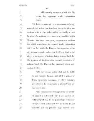 HEN10553                                                      S.L.C.

                                   87
 1                        ‘‘(II) security measures which the Di-
 2                   rector has approved under subsection
 3                   (c)(2).
 4              ‘‘(3) LIMITATIONS       ON CIVIL LIABILITY.—In   any
 5         covered civil action that is related to any incident as-
 6         sociated with a cyber vulnerability covered by a dec-
 7         laration of a national cyber emergency and for which
 8         Director has issued emergency measures or actions
 9         for which compliance is required under subsection
10         (c)(1) or for which the Director has approved secu-
11         rity measures under subsection (c)(2), or that is the
12         direct consequence of actions taken in good faith for
13         the purpose of implementing security measures or
14         actions which the Director has approved under sub-
15         section (c)(2)—
16                   ‘‘(A) the covered entity shall not be liable
17              for any punitive damages intended to punish or
18              deter, exemplary damages, or other damages
19              not intended to compensate a plaintiff for ac-
20              tual losses; and
21                   ‘‘(B) noneconomic damages may be award-
22              ed against a defendant only in an amount di-
23              rectly proportional to the percentage of respon-
24              sibility of such defendant for the harm to the
25              plaintiff, and no plaintiff may recover non-
 