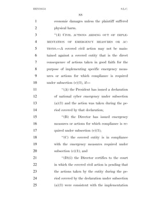 HEN10553                                                    S.L.C.

                                88
 1             economic damages unless the plaintiff suffered
 2             physical harm.
 3             ‘‘(4) CIVIL   ACTIONS ARISING OUT OF IMPLE-

 4         MENTATION    OF   EMERGENCY     MEASURES    OR    AC-

 5         TIONS.—A    covered civil action may not be main-
 6         tained against a covered entity that is the direct
 7         consequence of actions taken in good faith for the
 8         purpose of implementing specific emergency meas-
 9         ures or actions for which compliance is required
10         under subsection (c)(1), if—
11                  ‘‘(A) the President has issued a declaration
12             of national cyber emergency under subsection
13             (a)(1) and the action was taken during the pe-
14             riod covered by that declaration;
15                  ‘‘(B) the Director has issued emergency
16             measures or actions for which compliance is re-
17             quired under subsection (c)(1);
18                  ‘‘(C) the covered entity is in compliance
19             with the emergency measures required under
20             subsection (c)(1); and
21                  ‘‘(D)(i) the Director certifies to the court
22             in which the covered civil action is pending that
23             the actions taken by the entity during the pe-
24             riod covered by the declaration under subsection
25             (a)(1) were consistent with the implementation
 