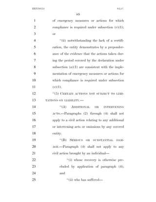 HEN10553                                                      S.L.C.

                                  89
 1             of emergency measures or actions for which
 2             compliance is required under subsection (c)(1);
 3             or
 4                  ‘‘(ii) notwithstanding the lack of a certifi-
 5             cation, the entity demonstrates by a preponder-
 6             ance of the evidence that the actions taken dur-
 7             ing the period covered by the declaration under
 8             subsection (a)(1) are consistent with the imple-
 9             mentation of emergency measures or actions for
10             which compliance is required under subsection
11             (c)(1).
12             ‘‘(5) CERTAIN     ACTIONS NOT SUBJECT TO LIMI-

13         TATIONS ON LIABILITY.—

14                  ‘‘(A)      ADDITIONAL      OR      INTERVENING

15             ACTS.—Paragraphs         (2) through (4) shall not
16             apply to a civil action relating to any additional
17             or intervening acts or omissions by any covered
18             entity.
19                  ‘‘(B) SERIOUS         OR   SUBSTANTIAL   DAM-

20             AGE.—Paragraph          (4) shall not apply to any
21             civil action brought by an individual—
22                          ‘‘(i) whose recovery is otherwise pre-
23                  cluded by application of paragraph (4);
24                  and
25                          ‘‘(ii) who has suffered—
 