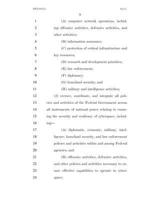 HEN10553                                                        S.L.C.

                                   9
 1                  (A) computer network operations, includ-
 2             ing offensive activities, defensive activities, and
 3             other activities;
 4                  (B) information assurance;
 5                  (C) protection of critical infrastructure and
 6             key resources;
 7                  (D) research and development priorities;
 8                  (E) law enforcement;
 9                  (F) diplomacy;
10                  (G) homeland security; and
11                  (H) military and intelligence activities;
12             (2) oversee, coordinate, and integrate all poli-
13         cies and activities of the Federal Government across
14         all instruments of national power relating to ensur-
15         ing the security and resiliency of cyberspace, includ-
16         ing—
17                  (A) diplomatic, economic, military, intel-
18             ligence, homeland security, and law enforcement
19             policies and activities within and among Federal
20             agencies; and
21                  (B) offensive activities, defensive activities,
22             and other policies and activities necessary to en-
23             sure effective capabilities to operate in cyber-
24             space;
 