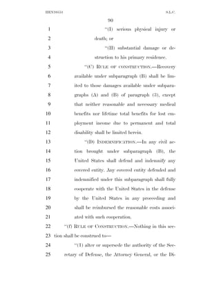HEN10553                                                       S.L.C.

                                   90
 1                               ‘‘(I) serious physical injury or
 2                           death; or
 3                               ‘‘(II) substantial damage or de-
 4                           struction to his primary residence.
 5                  ‘‘(C) RULE      OF CONSTRUCTION.—Recovery

 6             available under subparagraph (B) shall be lim-
 7             ited to those damages available under subpara-
 8             graphs (A) and (B) of paragraph (3), except
 9             that neither reasonable and necessary medical
10             benefits nor lifetime total benefits for lost em-
11             ployment income due to permanent and total
12             disability shall be limited herein.
13                  ‘‘(D) INDEMNIFICATION.—In any civil ac-
14             tion brought under subparagraph (B), the
15             United States shall defend and indemnify any
16             covered entity. Any covered entity defended and
17             indemnified under this subparagraph shall fully
18             cooperate with the United States in the defense
19             by the United States in any proceeding and
20             shall be reimbursed the reasonable costs associ-
21             ated with such cooperation.
22         ‘‘(f) RULE   OF   CONSTRUCTION.—Nothing in this sec-
23 tion shall be construed to—
24             ‘‘(1) alter or supersede the authority of the Sec-
25         retary of Defense, the Attorney General, or the Di-
 