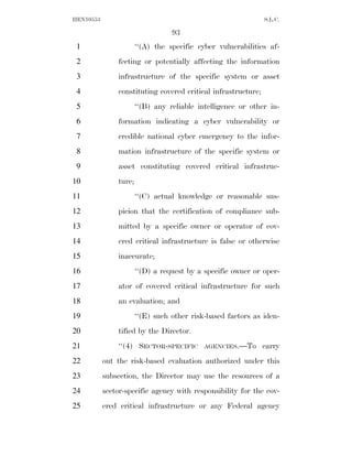 HEN10553                                                       S.L.C.

                                  93
 1                     ‘‘(A) the specific cyber vulnerabilities af-
 2             fecting or potentially affecting the information
 3             infrastructure of the specific system or asset
 4             constituting covered critical infrastructure;
 5                     ‘‘(B) any reliable intelligence or other in-
 6             formation indicating a cyber vulnerability or
 7             credible national cyber emergency to the infor-
 8             mation infrastructure of the specific system or
 9             asset constituting covered critical infrastruc-
10             ture;
11                     ‘‘(C) actual knowledge or reasonable sus-
12             picion that the certification of compliance sub-
13             mitted by a specific owner or operator of cov-
14             ered critical infrastructure is false or otherwise
15             inaccurate;
16                     ‘‘(D) a request by a specific owner or oper-
17             ator of covered critical infrastructure for such
18             an evaluation; and
19                     ‘‘(E) such other risk-based factors as iden-
20             tified by the Director.
21             ‘‘(4) SECTOR-SPECIFIC        AGENCIES.—To       carry
22         out the risk-based evaluation authorized under this
23         subsection, the Director may use the resources of a
24         sector-specific agency with responsibility for the cov-
25         ered critical infrastructure or any Federal agency
 