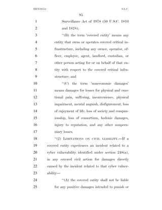 HEN10553                                                     S.L.C.

                                   95
 1                    Surveillance Act of 1978 (50 U.S.C. 1810
 2                    and 1828);
 3                    ‘‘(B) the term ‘covered entity’ means any
 4             entity that owns or operates covered critical in-
 5             frastructure, including any owner, operator, of-
 6             ficer, employee, agent, landlord, custodian, or
 7             other person acting for or on behalf of that en-
 8             tity with respect to the covered critical infra-
 9             structure; and
10                    ‘‘(C) the term ‘noneconomic damages’
11             means damages for losses for physical and emo-
12             tional pain, suffering, inconvenience, physical
13             impairment, mental anguish, disfigurement, loss
14             of enjoyment of life, loss of society and compan-
15             ionship, loss of consortium, hedonic damages,
16             injury to reputation, and any other nonpecu-
17             niary losses.
18             ‘‘(2) LIMITATIONS        ON CIVIL LIABILITY.—If   a
19         covered entity experiences an incident related to a
20         cyber vulnerability identified under section 248(a),
21         in any covered civil action for damages directly
22         caused by the incident related to that cyber vulner-
23         ability—
24                    ‘‘(A) the covered entity shall not be liable
25             for any punitive damages intended to punish or
 