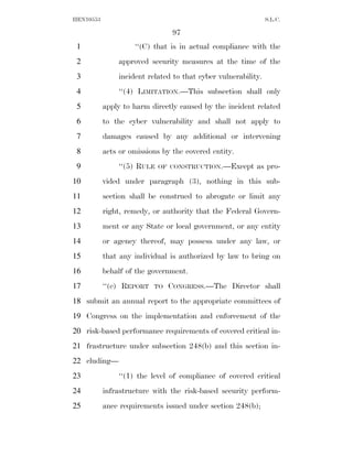 HEN10553                                                       S.L.C.

                                97
 1                  ‘‘(C) that is in actual compliance with the
 2             approved security measures at the time of the
 3             incident related to that cyber vulnerability.
 4             ‘‘(4) LIMITATION.—This subsection shall only
 5         apply to harm directly caused by the incident related
 6         to the cyber vulnerability and shall not apply to
 7         damages caused by any additional or intervening
 8         acts or omissions by the covered entity.
 9             ‘‘(5) RULE   OF CONSTRUCTION.—Except       as pro-
10         vided under paragraph (3), nothing in this sub-
11         section shall be construed to abrogate or limit any
12         right, remedy, or authority that the Federal Govern-
13         ment or any State or local government, or any entity
14         or agency thereof, may possess under any law, or
15         that any individual is authorized by law to bring on
16         behalf of the government.
17         ‘‘(e) REPORT   TO   CONGRESS.—The Director shall
18 submit an annual report to the appropriate committees of
19 Congress on the implementation and enforcement of the
20 risk-based performance requirements of covered critical in-
21 frastructure under subsection 248(b) and this section in-
22 cluding—
23             ‘‘(1) the level of compliance of covered critical
24         infrastructure with the risk-based security perform-
25         ance requirements issued under section 248(b);
 