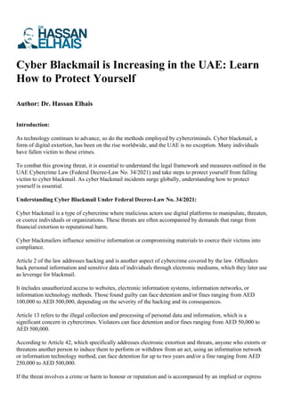 Cyber Blackmail is Increasing in the UAE: Learn
How to Protect Yourself
Author: Dr. Hassan Elhais
Introduction:
As technology continues to advance, so do the methods employed by cybercriminals. Cyber blackmail, a
form of digital extortion, has been on the rise worldwide, and the UAE is no exception. Many individuals
have fallen victim to these crimes.
To combat this growing threat, it is essential to understand the legal framework and measures outlined in the
UAE Cybercrime Law (Federal Decree-Law No. 34/2021) and take steps to protect yourself from falling
victim to cyber blackmail. As cyber blackmail incidents surge globally, understanding how to protect
yourself is essential.
Understanding Cyber Blackmail Under Federal Decree-Law No. 34/2021:
Cyber blackmail is a type of cybercrime where malicious actors use digital platforms to manipulate, threaten,
or coerce individuals or organizations. These threats are often accompanied by demands that range from
financial extortion to reputational harm.
Cyber blackmailers influence sensitive information or compromising materials to coerce their victims into
compliance.
Article 2 of the law addresses hacking and is another aspect of cybercrime covered by the law. Offenders
hack personal information and sensitive data of individuals through electronic mediums, which they later use
as leverage for blackmail.
It includes unauthorized access to websites, electronic information systems, information networks, or
information technology methods. Those found guilty can face detention and/or fines ranging from AED
100,000 to AED 500,000, depending on the severity of the hacking and its consequences.
Article 13 refers to the illegal collection and processing of personal data and information, which is a
significant concern in cybercrimes. Violators can face detention and/or fines ranging from AED 50,000 to
AED 500,000.
According to Article 42, which specifically addresses electronic extortion and threats, anyone who extorts or
threatens another person to induce them to perform or withdraw from an act, using an information network
or information technology method, can face detention for up to two years and/or a fine ranging from AED
250,000 to AED 500,000.
If the threat involves a crime or harm to honour or reputation and is accompanied by an implied or express
 