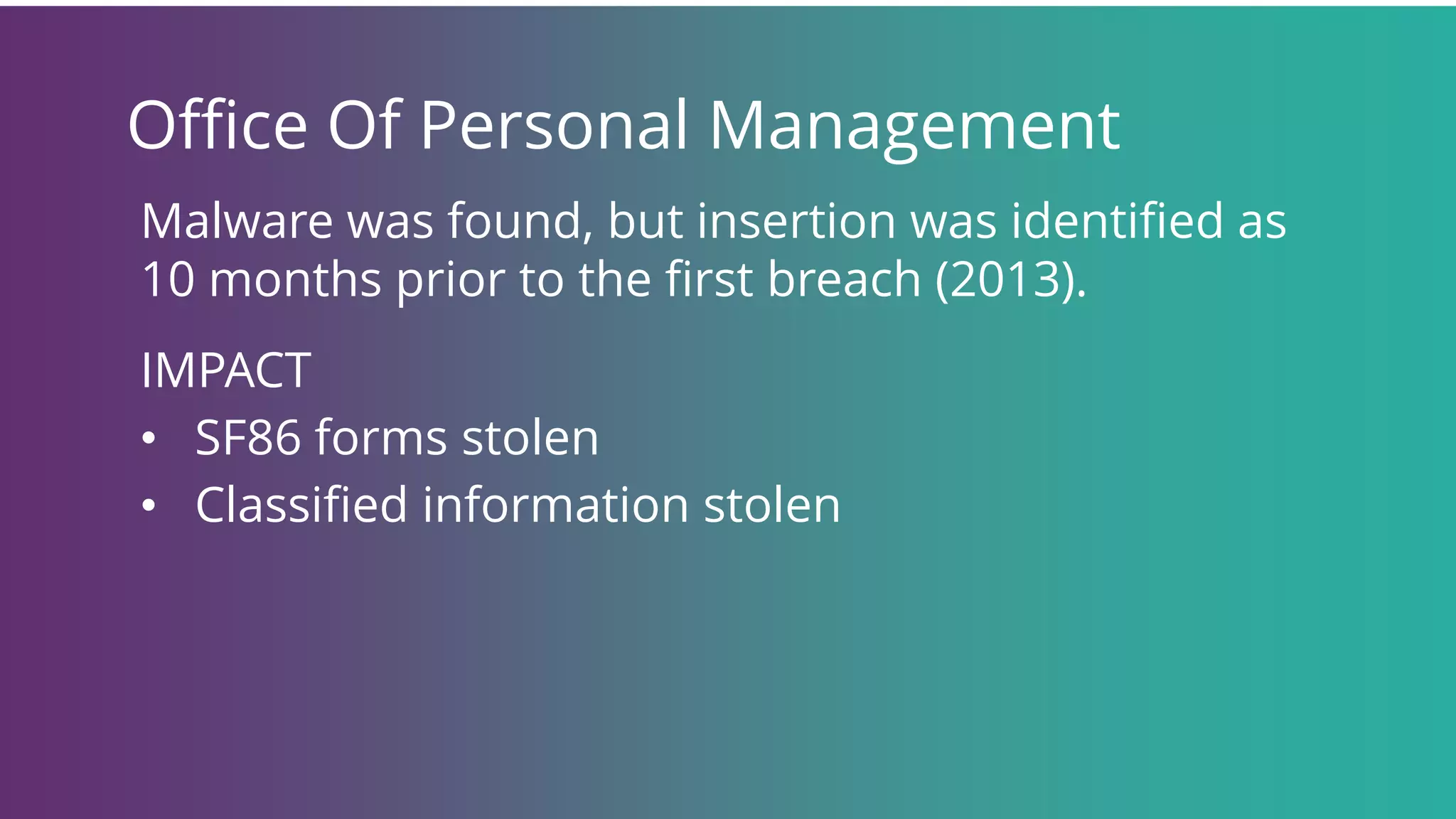 Office Of Personal Management
Malware was found, but insertion was identified as
10 months prior to the first breach (2013).
IMPACT
• SF86 forms stolen
• Classified information stolen
 