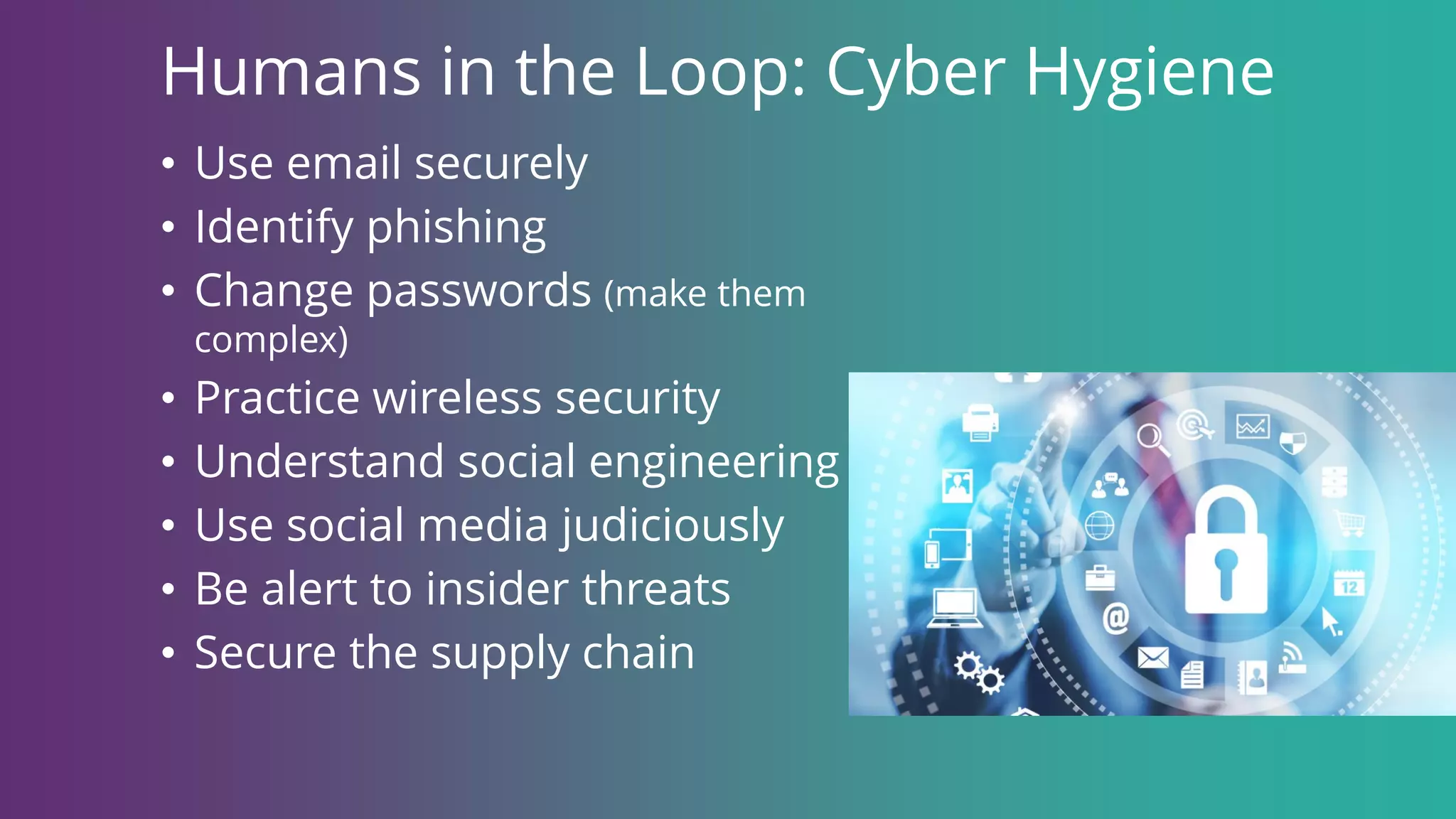 Humans in the Loop: Cyber Hygiene
• Use email securely
• Identify phishing
• Change passwords (make them
complex)
• Practice wireless security
• Understand social engineering
• Use social media judiciously
• Be alert to insider threats
• Secure the supply chain
 