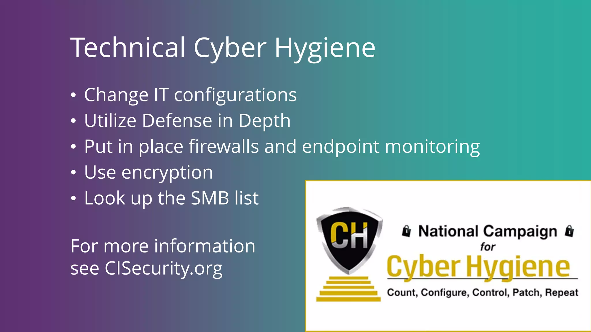 Technical Cyber Hygiene
• Change IT configurations
• Utilize Defense in Depth
• Put in place firewalls and endpoint monitoring
• Use encryption
• Look up the SMB list
For more information
see CISecurity.org
 