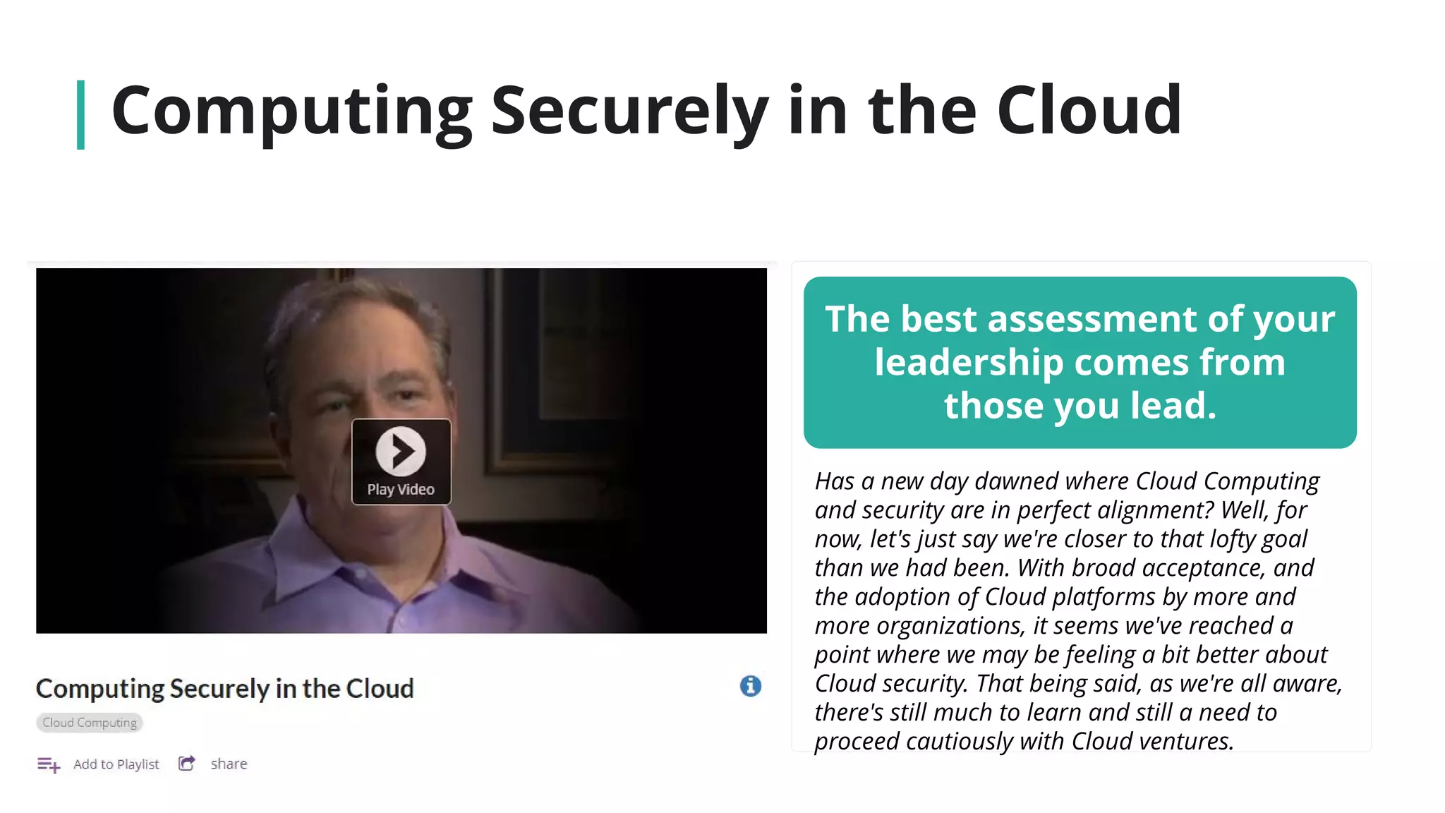 Computing Securely in the Cloud
The best assessment of your
leadership comes from
those you lead.
Has a new day dawned where Cloud Computing
and security are in perfect alignment? Well, for
now, let's just say we're closer to that lofty goal
than we had been. With broad acceptance, and
the adoption of Cloud platforms by more and
more organizations, it seems we've reached a
point where we may be feeling a bit better about
Cloud security. That being said, as we're all aware,
there's still much to learn and still a need to
proceed cautiously with Cloud ventures.
 
