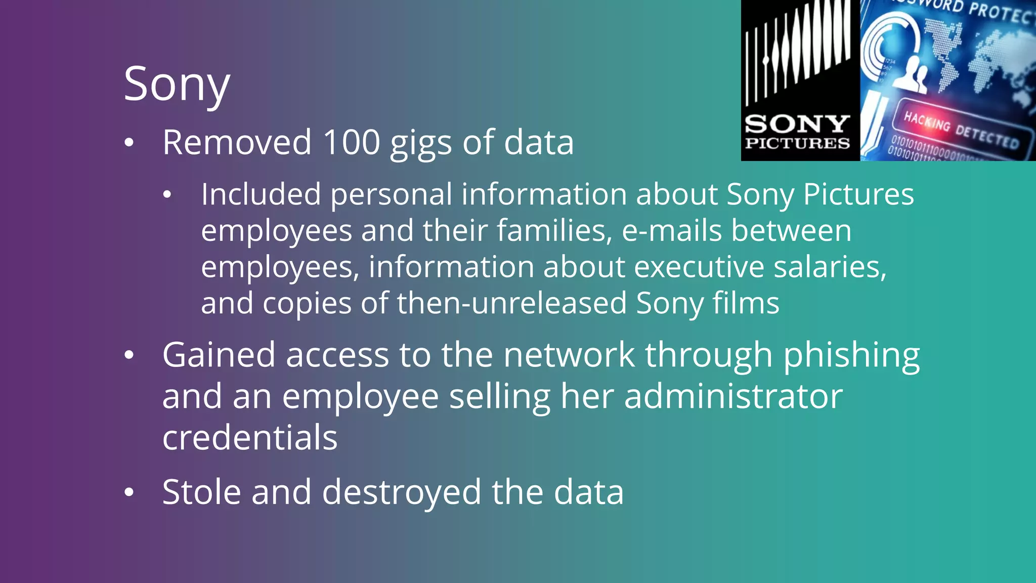 • Removed 100 gigs of data
• Included personal information about Sony Pictures
employees and their families, e-mails between
employees, information about executive salaries,
and copies of then-unreleased Sony films
• Gained access to the network through phishing
and an employee selling her administrator
credentials
• Stole and destroyed the data
Sony
 