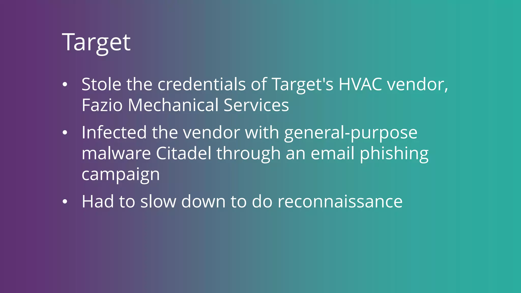 Target
• Stole the credentials of Target's HVAC vendor,
Fazio Mechanical Services
• Infected the vendor with general-purpose
malware Citadel through an email phishing
campaign
• Had to slow down to do reconnaissance
 