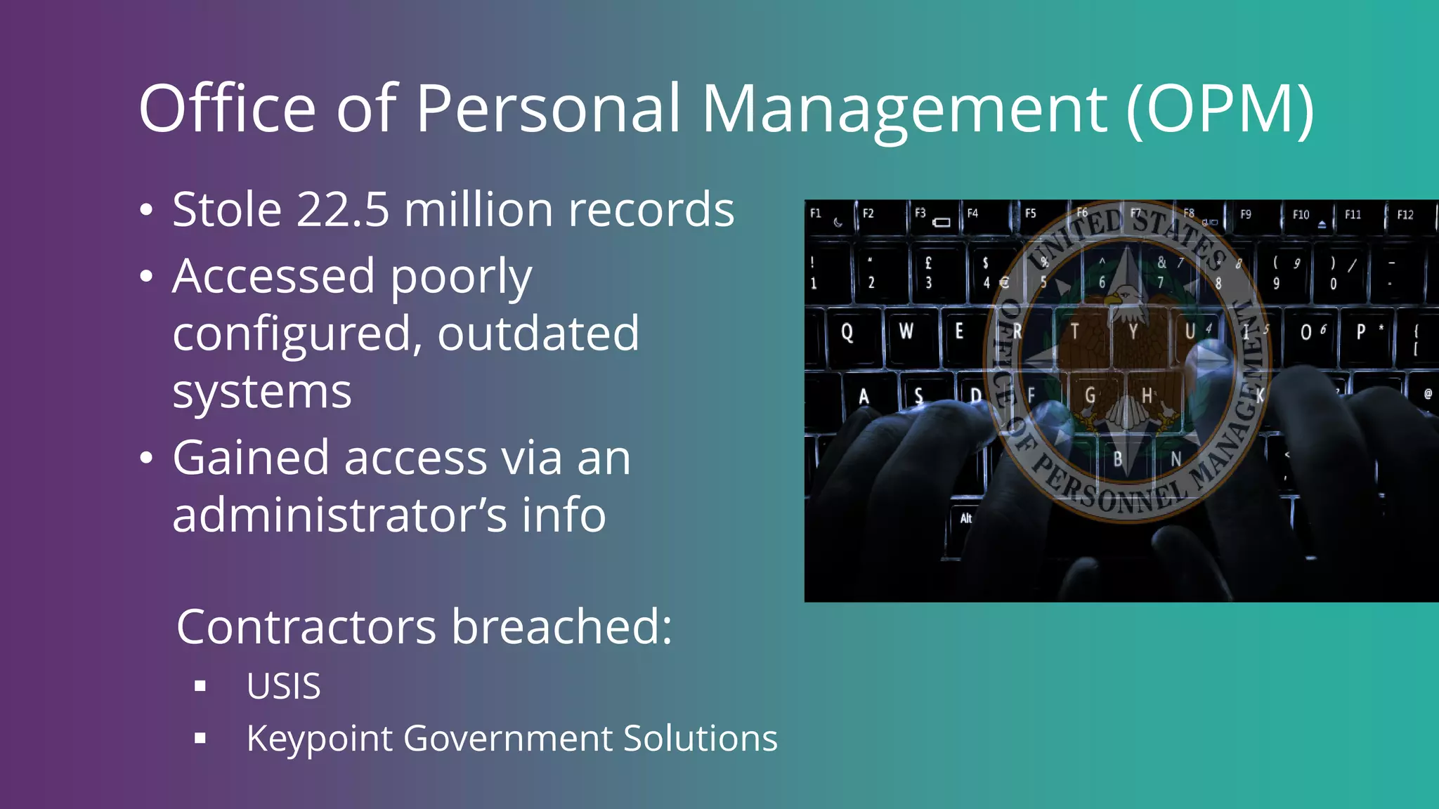 Office of Personal Management (OPM)
• Stole 22.5 million records
• Accessed poorly
configured, outdated
systems
• Gained access via an
administrator’s info
Contractors breached:
 USIS
 Keypoint Government Solutions
 