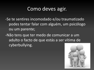 Como deves agir.-Se te sentires incomodado e/ou traumatizado podes tentar falar com alguém, um psicólogo ou um parente;-Não tens que ter medo de comunicar a um adulto o facto de que estás a ser vítima de cyberbullying.