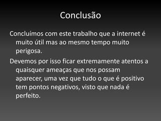 ConclusãoConcluímos com este trabalho que a internet é muito útil mas ao mesmo tempo muito perigosa. Devemos por isso ficar extremamente atentos a quaisquer ameaças que nos possam aparecer, uma vez que tudo o que é positivo tem pontos negativos, visto que nada é perfeito.  