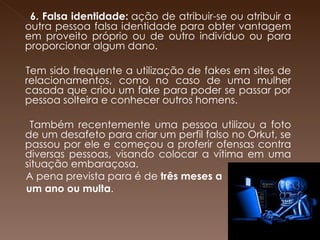     6. Falsa identidade:  ação de atribuir-se ou atribuir a outra pessoa falsa identidade para obter vantagem em proveito próprio ou de outro indivíduo ou para proporcionar algum dano.  Tem sido frequente a utilização de fakes em sites de relacionamentos, como no caso de uma mulher casada que criou um fake para poder se passar por pessoa solteira e conhecer outros homens. Também recentemente uma pessoa utilizou a foto de um desafeto para criar um perfil falso no Orkut, se passou por ele e começou a proferir ofensas contra diversas pessoas, visando colocar a vítima em uma situação embaraçosa.  A pena prevista para é de  três meses a  um ano ou multa .      