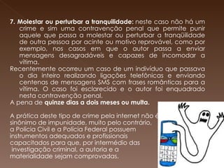         7. Molestar ou perturbar a tranquilidade:  neste caso não há um crime e sim uma contravenção penal que permite punir aquele que passa a molestar ou perturbar a tranqüilidade de outra pessoa por acinte ou motivo reprovável, como por exemplo, nos casos em que o autor passa a enviar mensagens desagradáveis e capazes de incomodar a vítima.  Recentemente ocorreu um caso de um indivíduo que passava o dia inteiro realizando ligações telefônicas e enviando centenas de mensagens SMS com frases românticas para a vítima. O caso foi esclarecido e o autor foi enquadrado nesta contravenção penal.  A pena de  quinze dias a dois meses ou multa.   A prática deste tipo de crime pela internet não é  sinônimo de impunidade, muito pelo contrário,  a Polícia Civil e a Polícia Federal possuem  instrumentos adequados e profissionais  capacitados para que, por intermédio das investigação criminal, a autoria e a  materialidade sejam comprovadas. 