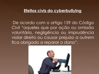   Efeitos civis do cyberbullying De acordo com o artigo 159 do Código Civil “aqueles que por ação ou omissão voluntária, negligência ou imprudência violar direito ou causar prejuízo a outrem fica obrigado a reparar o dano”.         