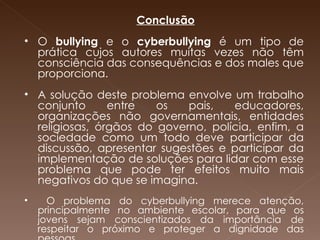       Conclusão   O  bullying  e o  cyberbullying  é um tipo de prática cujos autores muitas vezes não têm consciência das consequências e dos males que proporciona. A solução deste problema envolve um trabalho conjunto entre os pais, educadores, organizações não governamentais, entidades religiosas, órgãos do governo, polícia, enfim, a sociedade como um todo deve participar da discussão, apresentar sugestões e participar da implementação de soluções para lidar com esse problema que pode ter efeitos muito mais negativos do que se imagina. O problema do cyberbullying merece atenção, principalmente no ambiente escolar, para que os jovens sejam conscientizados da importância de respeitar o próximo e proteger a dignidade das pessoas. 