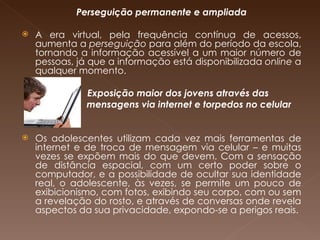 Perseguição permanente e ampliada A era virtual, pela frequência contínua de acessos, aumenta a  perseguição  para além do período da escola, tornando a informação acessível a um maior número de pessoas, já que a informação está disponibilizada  online  a qualquer momento.  Exposição maior dos jovens através das  mensagens via internet e torpedos no celular Os adolescentes utilizam cada vez mais ferramentas de internet e de troca de mensagem via celular – e muitas vezes se expõem mais do que devem. Com a sensação de distância espacial, com um certo poder sobre o computador, e a possibilidade de ocultar sua identidade real, o adolescente, às vezes, se permite um pouco de exibicionismo, com fotos, exibindo seu corpo, com ou sem a revelação do rosto, e através de conversas onde revela aspectos da sua privacidade, expondo-se a perigos reais. 