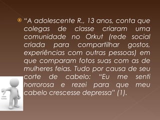 “ A adolescente R., 13 anos, conta que colegas de classe criaram uma comunidade no Orkut (rede social criada para compartilhar gostos, experiências com outras pessoas) em que comparam fotos suas com as de mulheres feias. Tudo por causa de seu corte de cabelo: “Eu me senti horrorosa e rezei para que meu cabelo crescesse depressa” (1). 