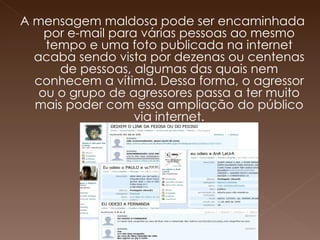 A mensagem maldosa pode ser encaminhada por e-mail para várias pessoas ao mesmo tempo e uma foto publicada na internet acaba sendo vista por dezenas ou centenas de pessoas, algumas das quais nem conhecem a vítima. Dessa forma, o agressor ou o grupo de agressores passa a ter muito mais poder com essa ampliação do público via internet. 