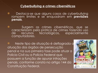 Cyberbullying e crimes cibernéticos   Destaca-se que alguns casos de cyberbullying rompem limites e se enquadram em  previsões penais .   Surgem os crimes cibernéticos, que se caracterizam pela prática de crimes fazendo uso de recursos tecnológicos, especialmente computadores.  Neste tipo de situação é deflagrada a  atuação dos órgãos de persecução  penal e na sua primeira fase pode atuar a Polícia Civil ou a Polícia Federal que  possuem a função de apurar infrações  penais, conforme consta no artigo 144 da Constituição Federal. 