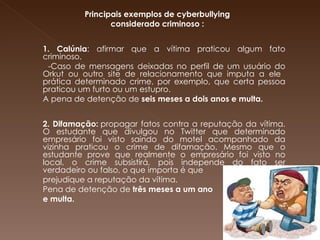   Principais exemplos de cyberbullying  considerado criminoso :   1. Calúnia : afirmar que a vítima praticou algum fato criminoso.  -Caso de mensagens deixadas no perfil de um usuário do Orkut ou outro site de relacionamento que imputa a ele  prática determinado crime, por exemplo, que certa pessoa praticou um furto ou um estupro.  A pena de detenção de  seis meses a dois anos e multa.   2. Difamação:  propagar fatos contra a reputação da vítima. O estudante que divulgou no Twitter que determinado empresário foi visto saindo do motel acompanhado da vizinha praticou o crime de difamação. Mesmo que o estudante prove que realmente o empresário foi visto no local, o crime subsistirá, pois independe do fato ser verdadeiro ou falso, o que importa é que  prejudique a reputação da vítima.  Pena de detenção de  três meses a um ano  e multa. 