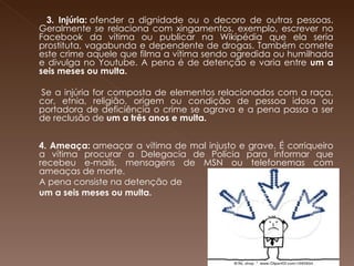     3. Injúria:  ofender a dignidade ou o decoro de outras pessoas. Geralmente se relaciona com xingamentos, exemplo, escrever no Facebook da vítima ou publicar na Wikipédia que ela seria prostituta, vagabunda e dependente de drogas. Também comete este crime aquele que filma a vítima sendo agredida ou humilhada e divulga no Youtube. A pena é de detenção e varia entre  um a seis meses ou multa.   Se a injúria for composta de elementos relacionados com a raça, cor, etnia, religião, origem ou condição de pessoa idosa ou portadora de deficiência o crime se agrava e a pena passa a ser de reclusão de  um a três anos e multa.   4. Ameaça:  ameaçar a vítima de mal injusto e grave. É corriqueiro a vítima procurar a Delegacia de Polícia para informar que recebeu e-mails, mensagens de MSN ou telefonemas com ameaças de morte. A pena consiste na detenção de  um a seis meses ou multa. 