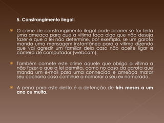   5. Constrangimento ilegal: O crime de constrangimento ilegal pode ocorrer se for feita uma ameaça para que a vítima faça algo que não deseja fazer e que a lei não determine, por exemplo, se um garoto manda uma mensagem instantânea para a vítima dizendo que vai agredir um familiar dela caso não aceite ligar a câmera de computador (webcam). Também comete este crime aquele que obriga a vítima a não fazer o que a lei permita, como no caso da garota que manda um e-mail para uma conhecida e ameaça matar seu cachorro caso continue a namorar o seu ex namorado.  A pena para este delito é a detenção de  três meses a um ano ou multa.       