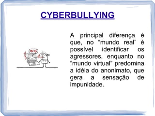CYBERBULLYING
A principal diferença é
que, no “mundo real” é
possível identificar os
agressores, enquanto no
“mundo virtual” predomina
a idéia do anonimato, que
gera a sensação de
impunidade.

 