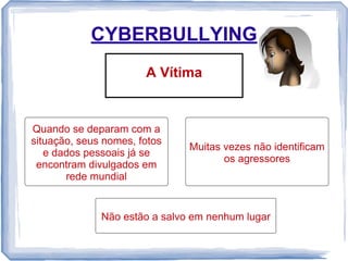 CYBERBULLYING
A Vítima

Quando se deparam com a
situação, seus nomes, fotos
e dados pessoais já se
encontram divulgados em
rede mundial

Muitas vezes não identificam
os agressores

Não estão a salvo em nenhum lugar

 
