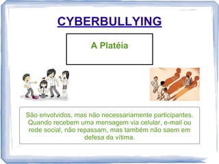 CYBERBULLYING
A Platéia

São envolvidos, mas não necessariamente participantes.
Quando recebem uma mensagem via celular, e-mail ou
rede social, não repassam, mas também não saem em
defesa da vítima.

 