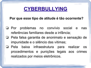 CYBERBULLYING
Por que esse tipo de atitude é tão ocorrente?
❏ Por problemas no convívio social e nas
referências familiares desde a infância;
❏ Pela falsa garantia de anonimato e sensação de
impunidade e o silêncio das vítimas;
❏ Pela baixa infraestrutura para realizar os
procedimentos e punições legais aos crimes
realizados por meios eletrônicos.

 