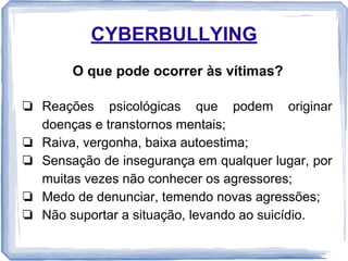 CYBERBULLYING
O que pode ocorrer às vítimas?
❏ Reações psicológicas que podem originar
doenças e transtornos mentais;
❏ Raiva, vergonha, baixa autoestima;
❏ Sensação de insegurança em qualquer lugar, por
muitas vezes não conhecer os agressores;
❏ Medo de denunciar, temendo novas agressões;
❏ Não suportar a situação, levando ao suicídio.

 