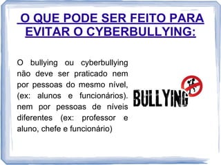O QUE PODE SER FEITO PARA
EVITAR O CYBERBULLYING:
O bullying ou cyberbullying
não deve ser praticado nem
por pessoas do mesmo nível,
(ex: alunos e funcionários).
nem por pessoas de níveis
diferentes (ex: professor e
aluno, chefe e funcionário)

 