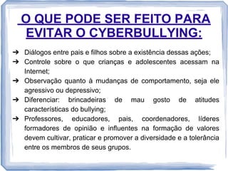 O QUE PODE SER FEITO PARA
EVITAR O CYBERBULLYING:
➔ Diálogos entre pais e filhos sobre a existência dessas ações;
➔ Controle sobre o que crianças e adolescentes acessam na
Internet;
➔ Observação quanto à mudanças de comportamento, seja ele
agressivo ou depressivo;
➔ Diferenciar: brincadeiras de mau gosto de atitudes
características do bullying;
➔ Professores, educadores, pais, coordenadores, líderes
formadores de opinião e influentes na formação de valores
devem cultivar, praticar e promover a diversidade e a tolerância
entre os membros de seus grupos.

 
