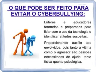 O QUE PODE SER FEITO PARA
EVITAR O CYBERBULLYING:
Líderes
e
educadores
formados e preparados para
lidar com o uso da tecnologia e
identificar atitudes suspeitas.
Proporcionando auxílio aos
envolvidos, pois tanto a vítima
como o agressor são pessoas
necessitadas de ajuda, tanto
física quanto psicológica.

 