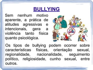 BULLYING
Sem nenhum motivo
aparente, a prática de
atitudes agressivas e
intencionais, gera a
violência tanto física
quanto psicológica.
Os tipos de bullying podem ocorrer sobre
características físicas, orientação sexual,
regionalidade,
nacionalidade,
seguimento
político, religiosidade, cunho sexual, entre
outros.

 