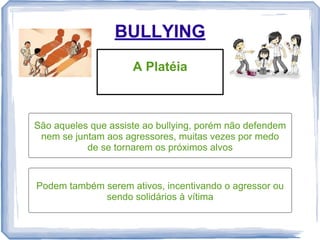 BULLYING
A Platéia

São aqueles que assiste ao bullying, porém não defendem
nem se juntam aos agressores, muitas vezes por medo
de se tornarem os próximos alvos

Podem também serem ativos, incentivando o agressor ou
sendo solidários à vítima

 