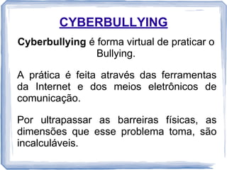 CYBERBULLYING
Cyberbullying é forma virtual de praticar o
Bullying.
A prática é feita através das ferramentas
da Internet e dos meios eletrônicos de
comunicação.
Por ultrapassar as barreiras físicas, as
dimensões que esse problema toma, são
incalculáveis.

 