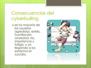 Consecuencias del
cyberbulling
 en la mayoría de
los usuarios
agredidos, estrés,
humillación,
ansiedad, ira,
impotencia y
fatiga; y ya
llegando a los
extremos el
suicidio.
 
