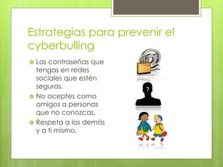 Estrategias para prevenir el
cyberbulling
 Las contraseñas que
tengas en redes
sociales que estén
seguras.
 No aceptes como
amigos a personas
que no conozcas.
 Respeta a los demás
y a ti mismo.
 