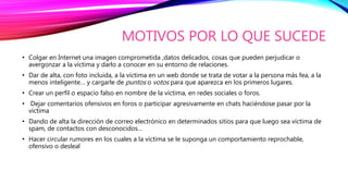 MOTIVOS POR LO QUE SUCEDE
• Colgar en Internet una imagen comprometida ,datos delicados, cosas que pueden perjudicar o
avergonzar a la víctima y darlo a conocer en su entorno de relaciones.
• Dar de alta, con foto incluida, a la víctima en un web donde se trata de votar a la persona más fea, a la
menos inteligente… y cargarle de puntos o votos para que aparezca en los primeros lugares.
• Crear un perfil o espacio falso en nombre de la víctima, en redes sociales o foros.
• Dejar comentarios ofensivos en foros o participar agresivamente en chats haciéndose pasar por la
víctima
• Dando de alta la dirección de correo electrónico en determinados sitios para que luego sea víctima de
spam, de contactos con desconocidos…
• Hacer circular rumores en los cuales a la víctima se le suponga un comportamiento reprochable,
ofensivo o desleal
 