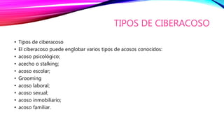 TIPOS DE CIBERACOSO
• Tipos de ciberacoso
• El ciberacoso puede englobar varios tipos de acosos conocidos:
• acoso psicológico;
• acecho o stalking;
• acoso escolar;
• Grooming
• acoso laboral;
• acoso sexual;
• acoso inmobiliario;
• acoso familiar.
 