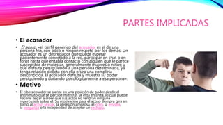 PARTES IMPLICADAS
• El acosador
• El acoso, «el perfil genérico del acosador es el de una
persona fría, con poco o ningún respeto por los demás. Un
acosador es un depredador que puede esperar
pacientemente conectado a la red, participar en chat o en
foros hasta que entabla contacto con alguien que le parece
susceptible de molestar, generalmente mujeres o niños; y
que disfruta persiguiendo a una persona determinada, ya
tenga relación directa con ella o sea una completa
desconocida. El acosador disfruta y muestra su poder
persiguiendo y dañando psicológicamente a esa persona».
• Motivo
• El ciberacosador se siente en una posición de poder desde el
anonimato que se percibe mientras se está en línea, lo cual puede
hacerle llegar a creer que sus actos no tendrán ninguna
repercusión sobre el. Su motivación para el acoso siempre gira en
torno al acoso sexual, la obsesión amorosa, el odio, la envidia,
la venganza o la incapacidad de aceptar un rechazo.
 