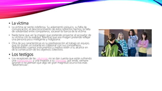 • La víctima
• La víctima se siente indefensa. Su aislamiento psíquico, su falta de
comunicación, el desconocimiento de éstos sobre los hechos, la falta
de solidaridad entre compañeros, socavan la fuerza de la víctima.
• Nada tiene que ver la imagen que pretende proyectar el acosador de
su víctima con la realidad. Mientras que esa imagen pretende reflejar
una persona poco inteligente y holgazana.
• Otra de sus características es su predisposición al trabajo en equipo,
que no dudan un instante en colaborar con sus compañeros,
facilitándoles cuantos instrumentos y medios estén a su alcance en
de la consecución de los objetivos colectivos.
• Los testigos
• Los receptores de las calumnias no se dan cuenta que están sufriendo
una manipulación y una invasión a su intimidad, por ende, siempre
ignoran o no piensan que algo de gran magnitud ocurra tras esas
"advertencias".
 