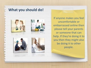 10
If anyone makes you feel
uncomfortable or
embarrassed online then
please tell your parents
or someone that can
help. If they're doing it to
you then they might also
be doing it to other
people.
What you should do!
 