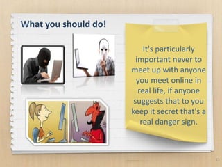 11
It's particularly
important never to
meet up with anyone
you meet online in
real life, if anyone
suggests that to you
keep it secret that's a
real danger sign.
What you should do!
 