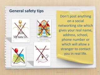 13
Don’t post anything
on a social
networking site which
gives your real name,
address, school,
phone number or
which will allow a
stranger to contact
you in real life.
General safety tips
Adress
 