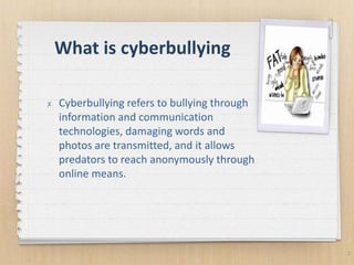 What is cyberbullying
2
✗ Cyberbullying refers to bullying through
information and communication
technologies, damaging words and
photos are transmitted, and it allows
predators to reach anonymously through
online means.
 